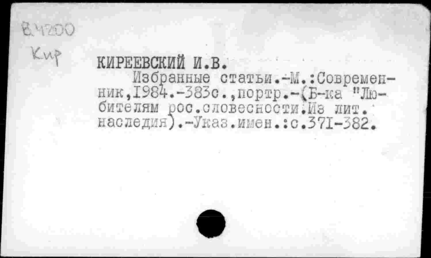 ﻿КИРЕЕВСКИЙ И.В.
Избранные статьи.41.:Современ ник,1984.-383с.,портр.-(Б-ка ’’Любителям рос.словесности.Из лит. наследия;.-Указ.имен.:с.371-382.